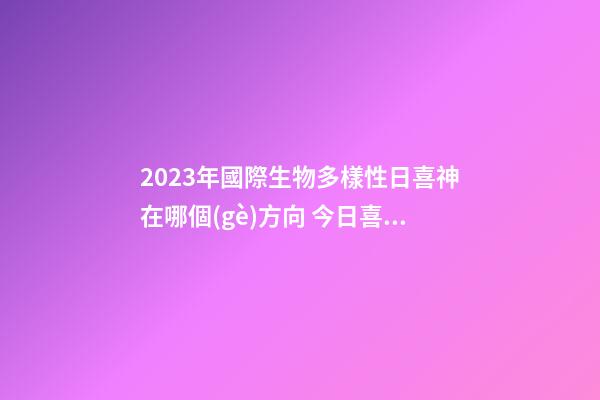 2023年國際生物多樣性日喜神在哪個(gè)方向 今日喜神方位